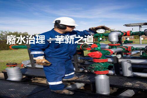 廢水治理：革新之道，創(chuàng)新技術(shù)為何成就環(huán)保奇跡？